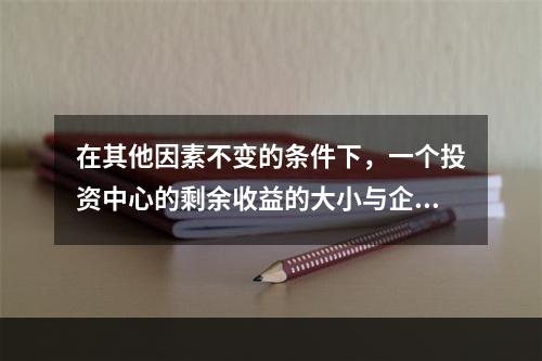 在其他因素不变的条件下，一个投资中心的剩余收益的大小与企业资