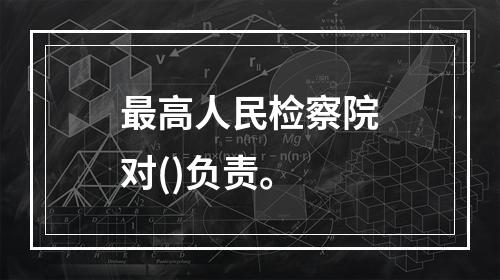 最高人民检察院对()负责。