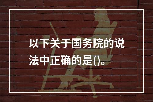 以下关于国务院的说法中正确的是()。