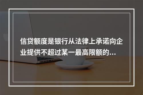 信贷额度是银行从法律上承诺向企业提供不超过某一最高限额的贷款