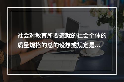 社会对教育所要造就的社会个体的质量规格的总的设想或规定是（）