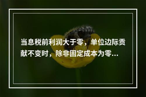 当息税前利润大于零，单位边际贡献不变时，除非固定成本为零和业