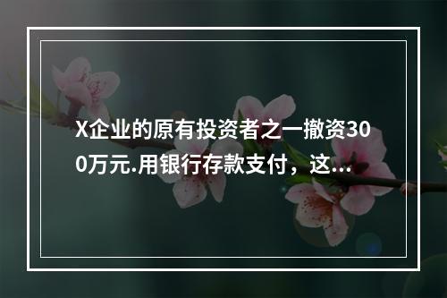 X企业的原有投资者之一撤资300万元.用银行存款支付，这一项