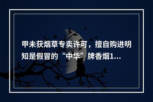 甲未获烟草专卖许可，擅自购进明知是假冒的“中华”牌香烟100