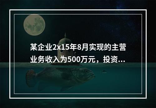 某企业2x15年8月实现的主营业务收入为500万元，投资收益