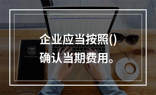 企业应当按照()确认当期费用。