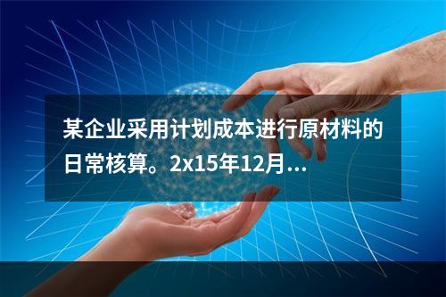 某企业采用计划成本进行原材料的日常核算。2x15年12月初结