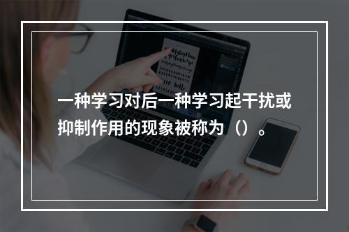 一种学习对后一种学习起干扰或抑制作用的现象被称为（）。