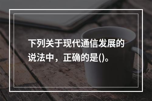 下列关于现代通信发展的说法中，正确的是()。