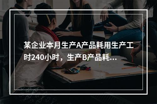 某企业本月生产A产品耗用生产工时240小时，生产B产品耗用生