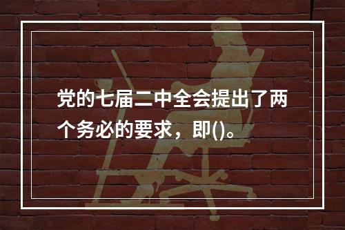 党的七届二中全会提出了两个务必的要求，即()。