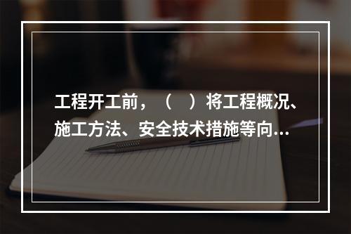 工程开工前，（　）将工程概况、施工方法、安全技术措施等向全体