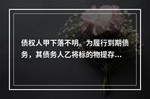 债权人甲下落不明。为履行到期债务，其债务人乙将标的物提存。根