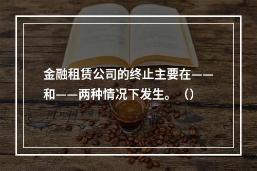 金融租赁公司的终止主要在——和——两种情况下发生。（）