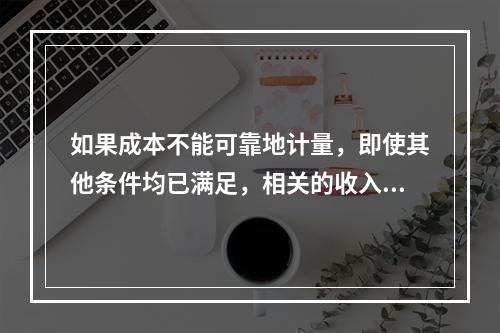 如果成本不能可靠地计量，即使其他条件均已满足，相关的收入也不