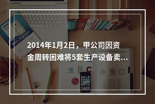 2014年1月2日，甲公司因资金周转困难将5套生产设备卖给乙