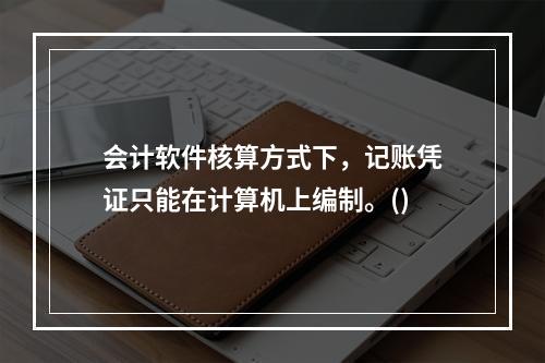 会计软件核算方式下，记账凭证只能在计算机上编制。()