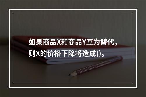 如果商品X和商品Y互为替代，则X的价格下降将造成()。