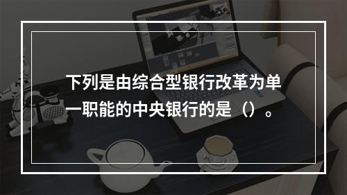 下列是由综合型银行改革为单一职能的中央银行的是（）。