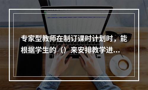 专家型教师在制订课时计划时，能根据学生的（）来安排教学进度。