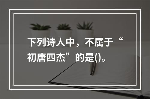 下列诗人中，不属于“初唐四杰”的是()。