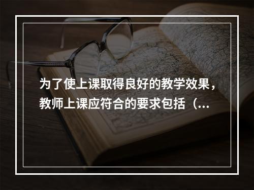 为了使上课取得良好的教学效果，教师上课应符合的要求包括（）。