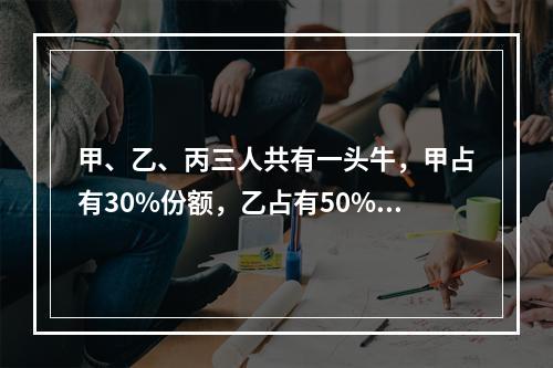 甲、乙、丙三人共有一头牛，甲占有30%份额，乙占有50%份额