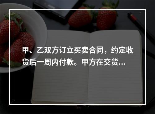 甲、乙双方订立买卖合同，约定收货后一周内付款。甲方在交货前发