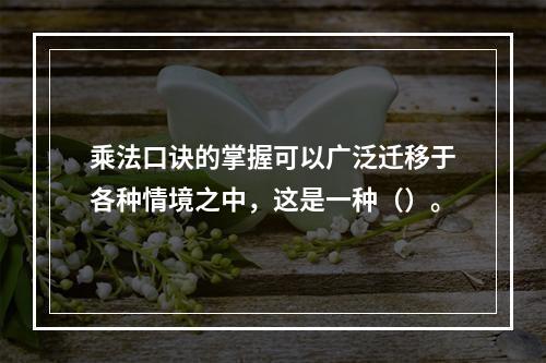 乘法口诀的掌握可以广泛迁移于各种情境之中，这是一种（）。