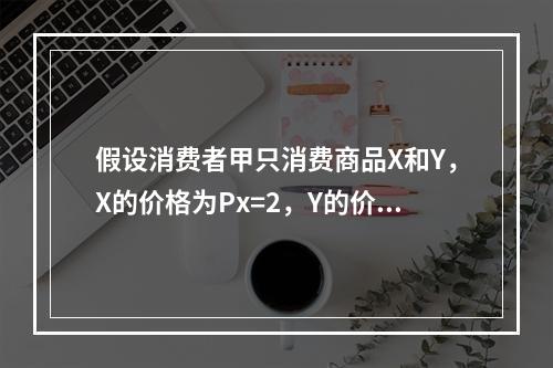 假设消费者甲只消费商品X和Y，X的价格为Px=2，Y的价格为