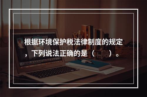 根据环境保护税法律制度的规定，下列说法正确的是（　　）。