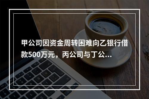 甲公司因资金周转困难向乙银行借款500万元，丙公司与丁公司作