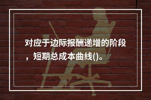 对应于边际报酬递增的阶段，短期总成本曲线()。