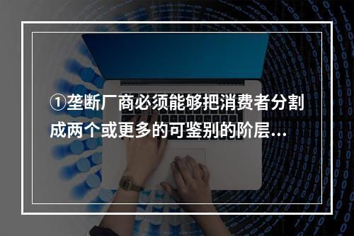 ①垄断厂商必须能够把消费者分割成两个或更多的可鉴别的阶层，能