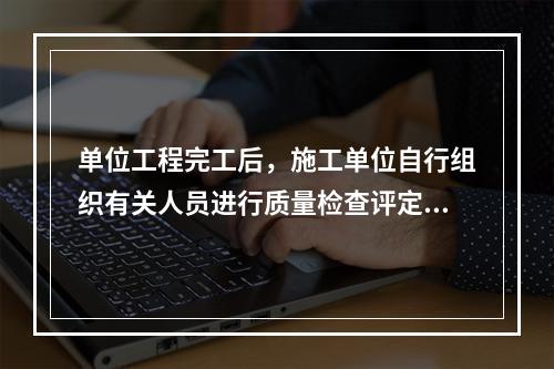 单位工程完工后，施工单位自行组织有关人员进行质量检查评定，在