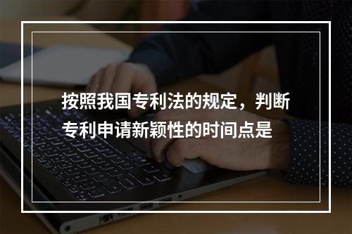 按照我国专利法的规定，判断专利申请新颖性的时间点是