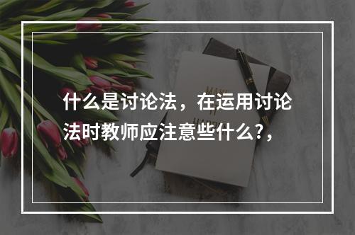 什么是讨论法，在运用讨论法时教师应注意些什么?，