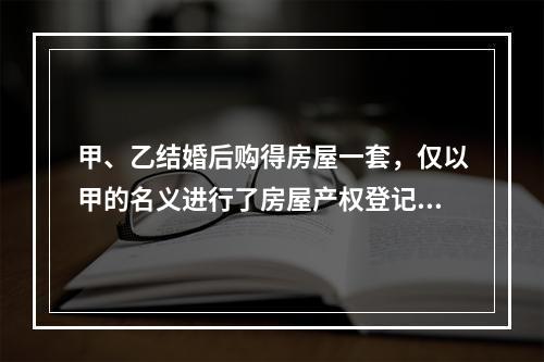 甲、乙结婚后购得房屋一套，仅以甲的名义进行了房屋产权登记。后