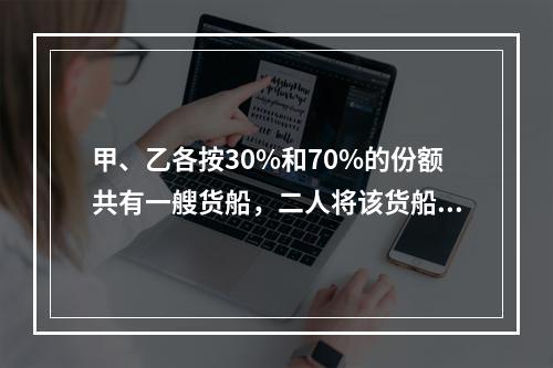 甲、乙各按30%和70%的份额共有一艘货船，二人将该货船出租