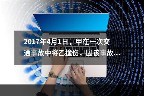 2017年4月1日，甲在一次交通事故中将乙撞伤，因该事故乙对