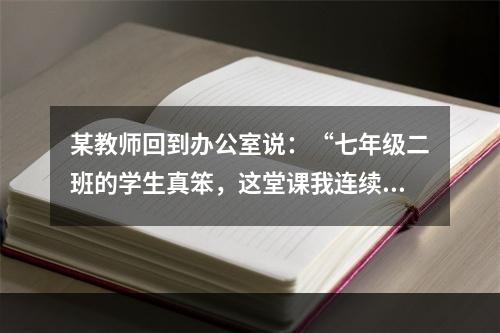 某教师回到办公室说：“七年级二班的学生真笨，这堂课我连续讲了