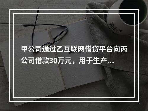 甲公司通过乙互联网借贷平台向丙公司借款30万元，用于生产经营