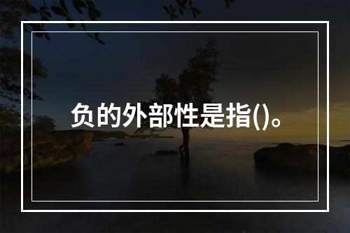 负的外部性是指()。