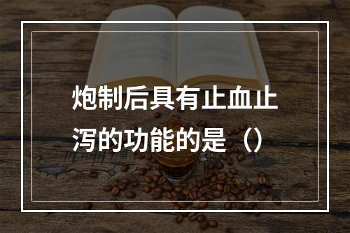 炮制后具有止血止泻的功能的是（）