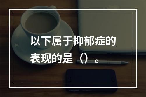 以下属于抑郁症的表现的是（）。