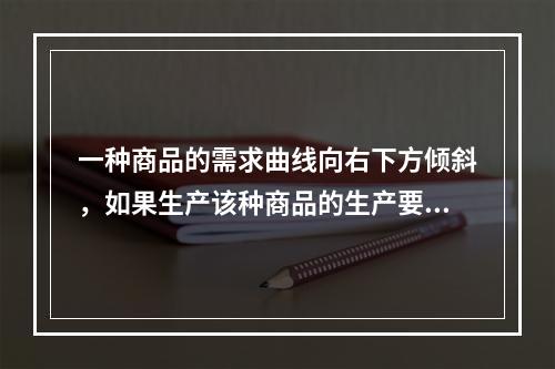 一种商品的需求曲线向右下方倾斜，如果生产该种商品的生产要素价