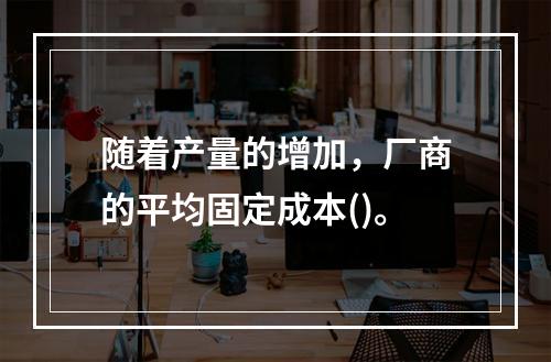 随着产量的增加，厂商的平均固定成本()。