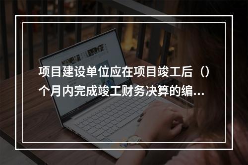 项目建设单位应在项目竣工后（）个月内完成竣工财务决算的编制工