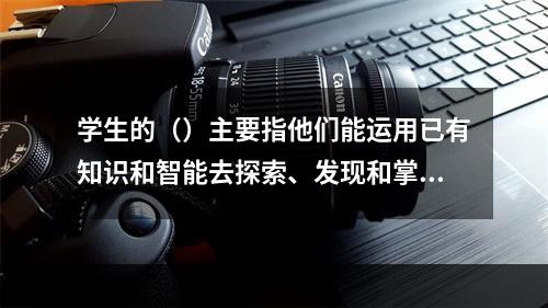 学生的（）主要指他们能运用已有知识和智能去探索、发现和掌握未