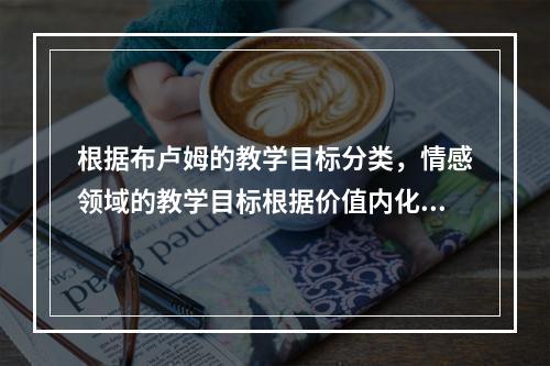 根据布卢姆的教学目标分类，情感领域的教学目标根据价值内化的程